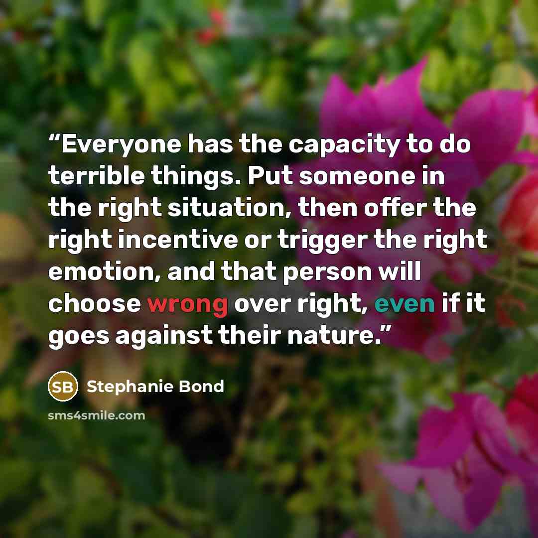 “Everyone has the capacity to do terrible things. Put someone in the right situation, then offer the right incentive or trigger the right emotion, and that person will choose wrong over right, even if it goes against their nature.” quote by Stephanie Bond