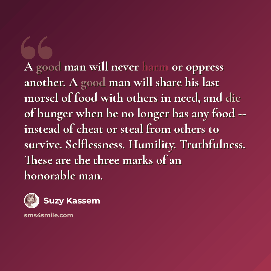 “A good man will never harm or oppress another. A good man will share his last morsel of food with others in need, and die of hunger when he no longer has any food -- instead of cheat or steal from others to survive. Selflessness. Humility. Truthfulness. These are the three marks of an honorable man.” quote by Suzy Kassem