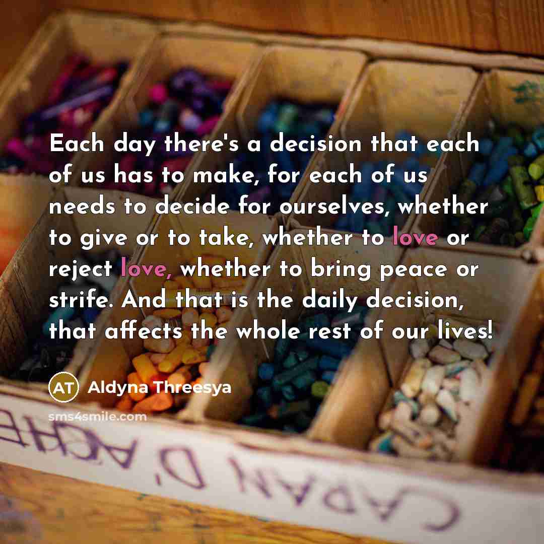 “Each day there's a decision that each of us has to make, for each of us needs to decide for ourselves, whether to give or to take, whether to love or reject love, whether to bring peace or strife. And that is the daily decision, that affects the whole rest of our lives!” quote by Aldyna Threesya