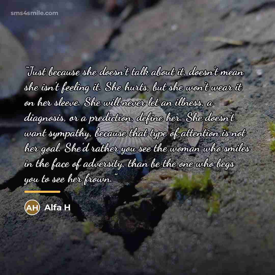 “Just because she doesn't talk about it, doesn't mean she isn't feeling it. She hurts, but she won't wear it on her sleeve. She will never let an illness, a diagnosis, or a prediction, define her. She doesn't want sympathy, because that type of attention is not her goal. She'd rather you see the…” quote by Alfa H