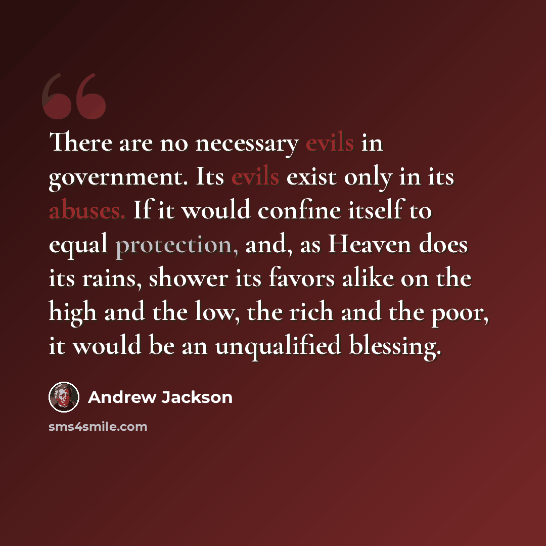 “There are no necessary evils in government. Its evils exist only in its abuses. If it would confine itself to equal protection, and, as Heaven does its rains, shower its favors alike on the high and the low, the rich and the poor, it would be an unqualified blessing.” quote by Andrew Jackson
