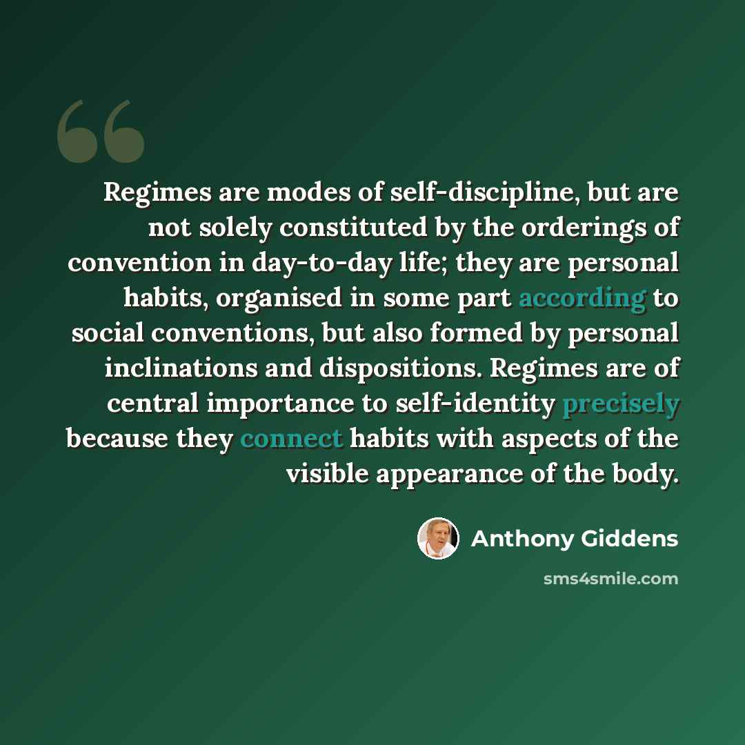 “Regimes are modes of self-discipline, but are not solely constituted by the orderings of convention in day-to-day life; they are personal habits, organised in some part according to social conventions, but also formed by personal inclinations and dispositions. Regimes are of central importance to…” quote by Anthony Giddens