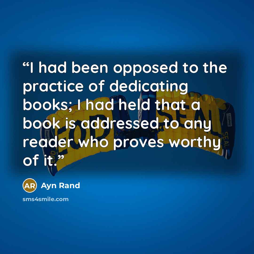 “I had been opposed to the practice of dedicating books; I had held that a book is addressed to any reader who proves worthy of it.” quote by Ayn Rand