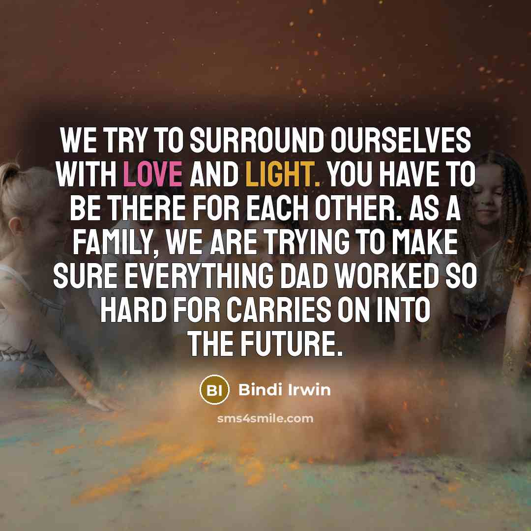 “We try to surround ourselves with love and light. You have to be there for each other. As a family, we are trying to make sure everything Dad worked so hard for carries on into the future.” quote by Bindi Irwin