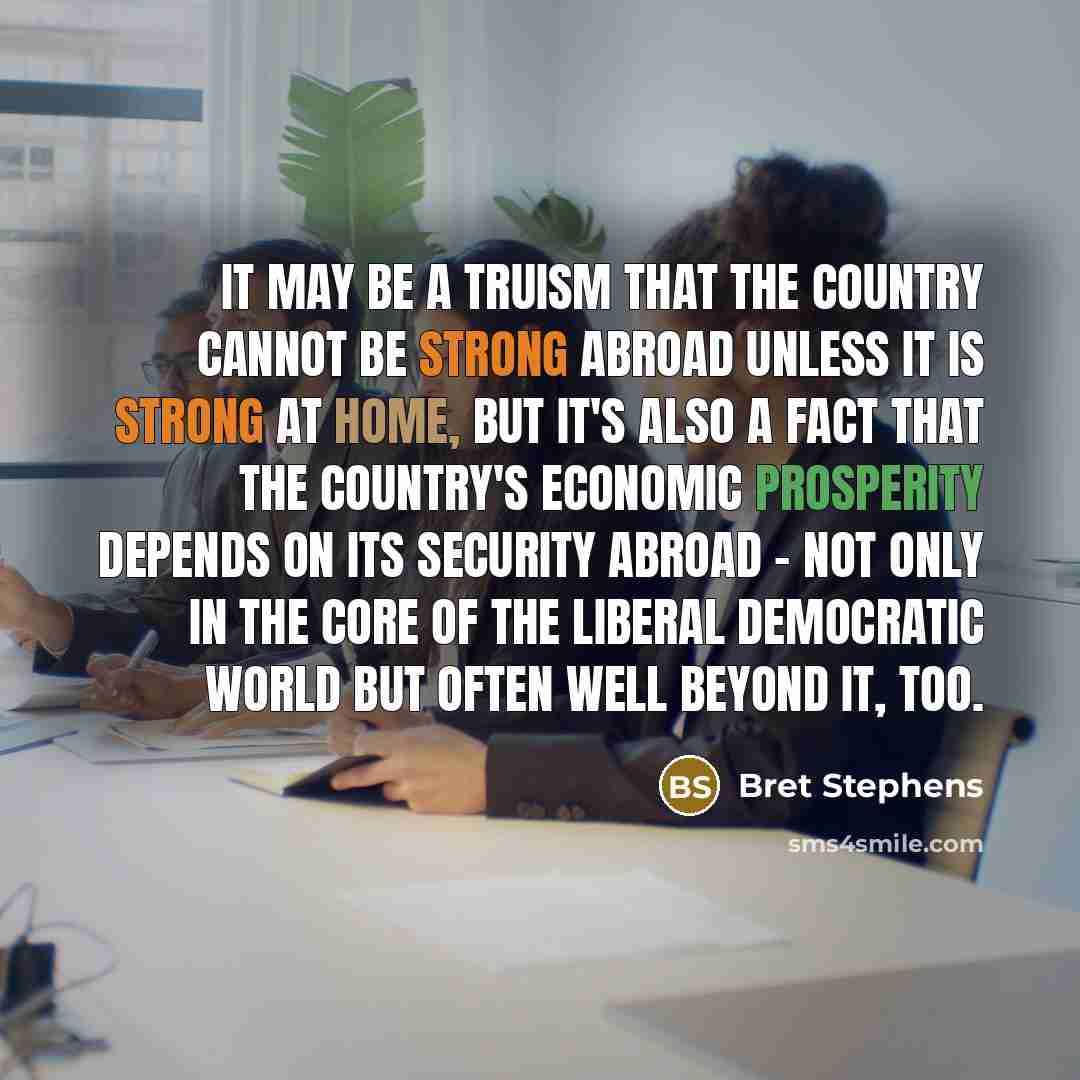“It may be a truism that the country cannot be strong abroad unless it is strong at home, but it's also a fact that the country's economic prosperity depends on its security abroad - not only in the core of the liberal democratic world but often well beyond it, too.” quote by Bret Stephens