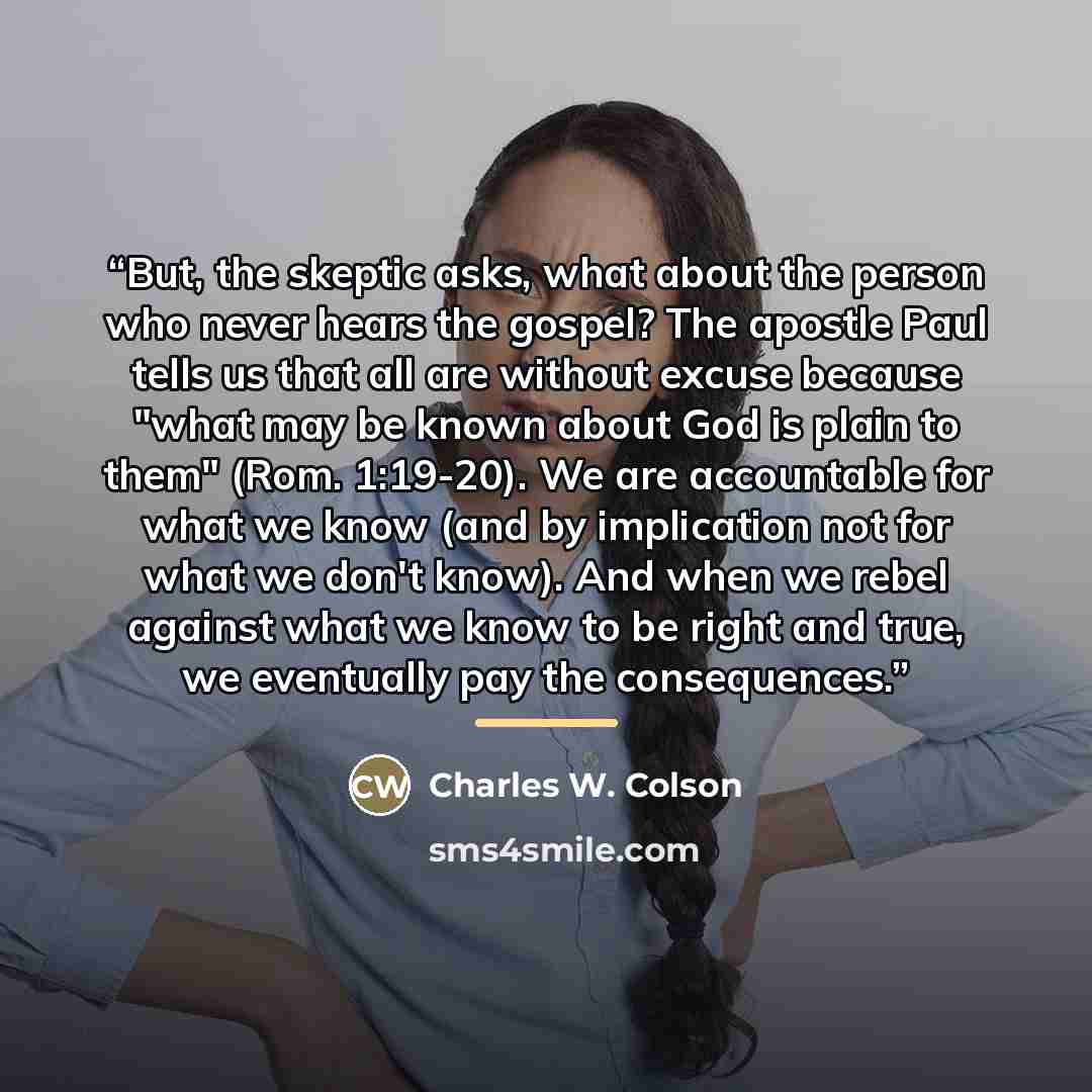 “But, the skeptic asks, what about the person who never hears the gospel? The apostle Paul tells us that all are without excuse because "what may be known about God is plain to them" (Rom. 1:19-20). We are accountable for what we know (and by implication not for what we don't know). And when we…” quote by Charles W. Colson