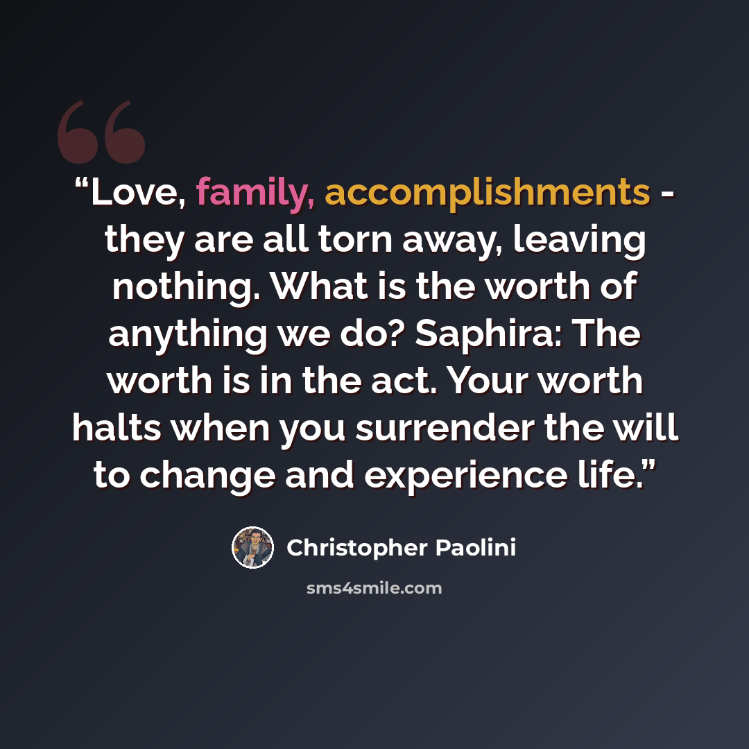 “Love, family, accomplishments - they are all torn away, leaving nothing. What is the worth of anything we do? Saphira: The worth is in the act. Your worth halts when you surrender the will to change and experience life.” quote by Christopher Paolini