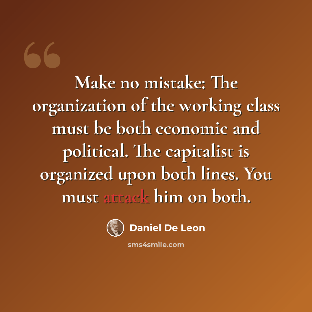“Make no mistake: The organization of the working class must be both economic and political. The capitalist is organized upon both lines. You must attack him on both.” quote by Daniel De Leon