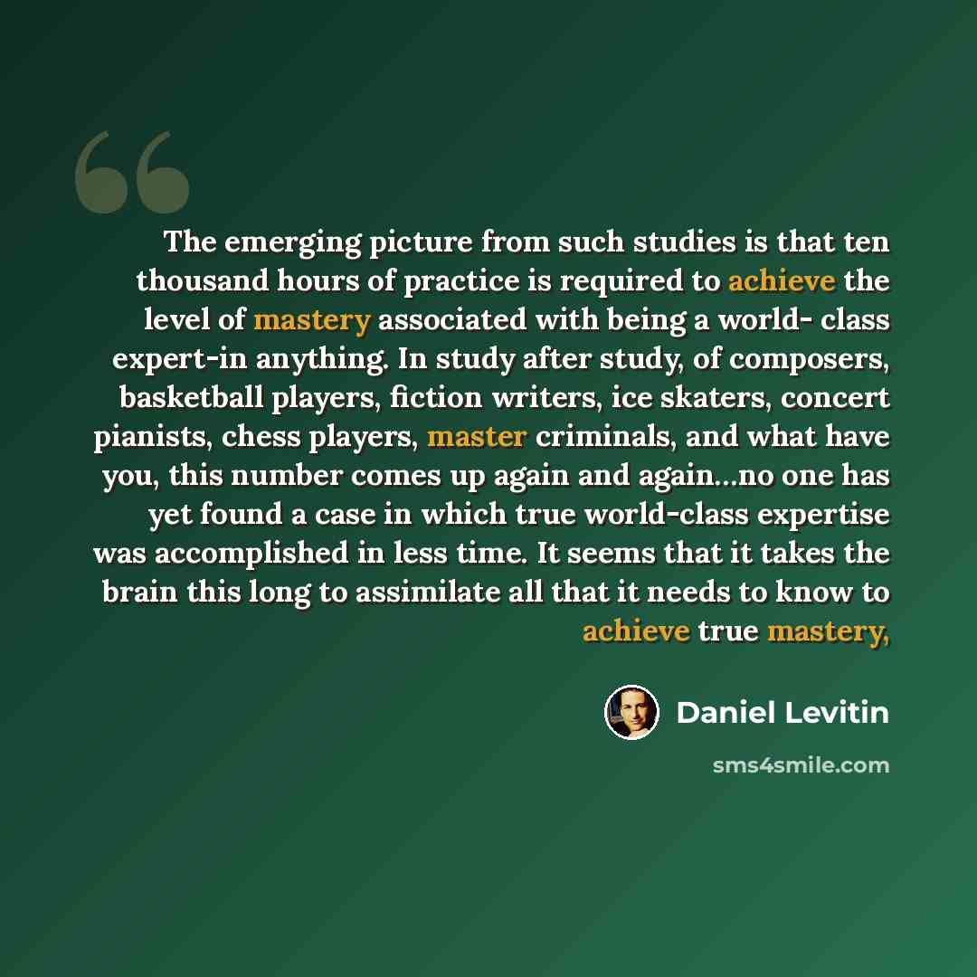 “The emerging picture from such studies is that ten thousand hours of practice is required to achieve the level of mastery associated with being a world- class expert-in anything. In study after study, of composers, basketball players, fiction writers, ice skaters, concert pianists, chess players…” quote by Daniel Levitin