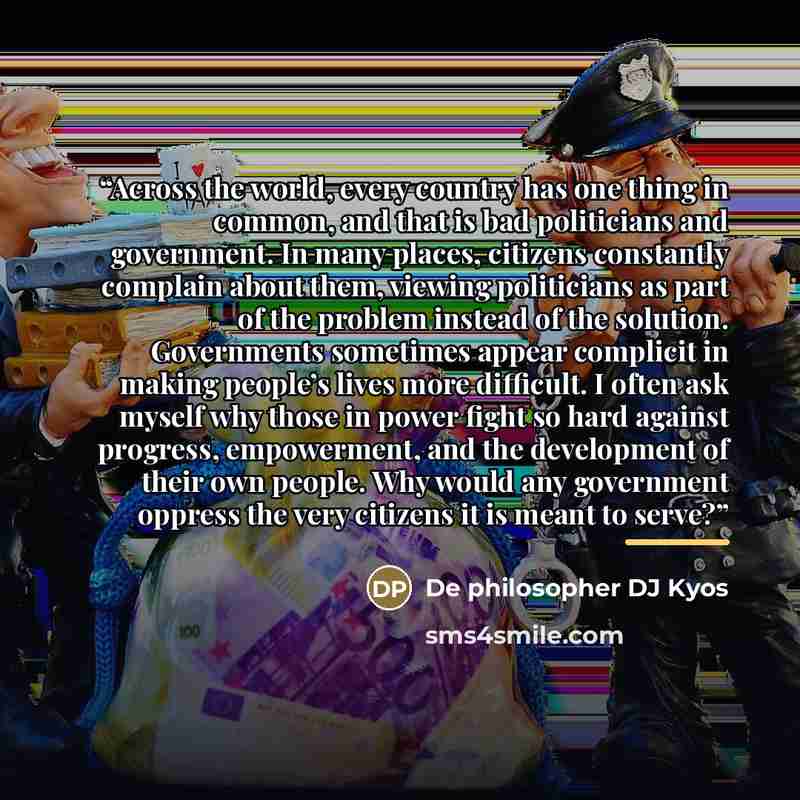 “Across the world, every country has one thing in common, and that is bad politicians and government. In many places, citizens constantly complain about them, viewing politicians as part of the problem instead of the solution. Governments sometimes appear complicit in making people’s lives more…” quote by De philosopher DJ Kyos