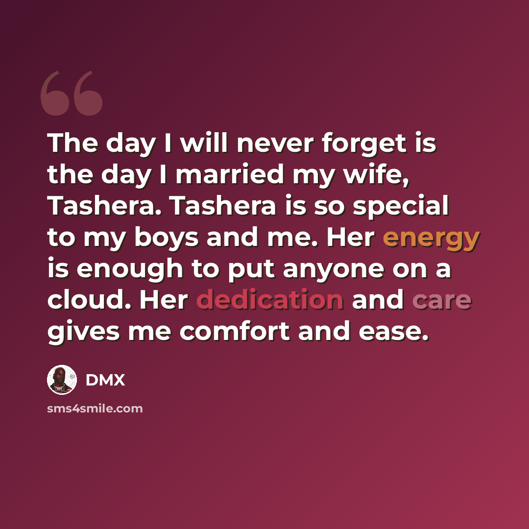 “The day I will never forget is the day I married my wife, Tashera. Tashera is so special to my boys and me. Her energy is enough to put anyone on a cloud. Her dedication and care gives me comfort and ease.” quote by DMX