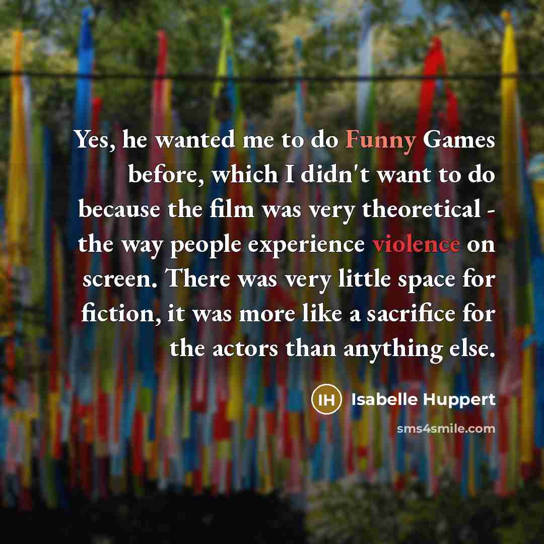 “Yes, he wanted me to do Funny Games before, which I didn't want to do because the film was very theoretical - the way people experience violence on screen. There was very little space for fiction, it was more like a sacrifice for the actors than anything else.” quote by Isabelle Huppert