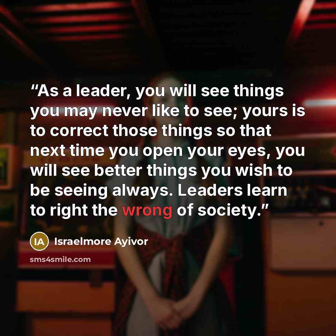 “As a leader, you will see things you may never like to see; yours is to correct those things so that next time you open your eyes, you will see better things you wish to be seeing always. Leaders learn to right the wrong of society.” quote by Israelmore Ayivor