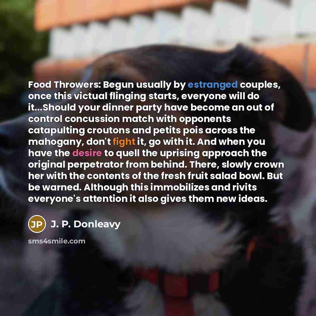 “Food Throwers: Begun usually by estranged couples, once this victual flinging starts, everyone will do it...Should your dinner party have become an out of control concussion match with opponents catapulting croutons and petits pois across the mahogany, don't fight it, go with it. And when you have…” quote by J. P. Donleavy