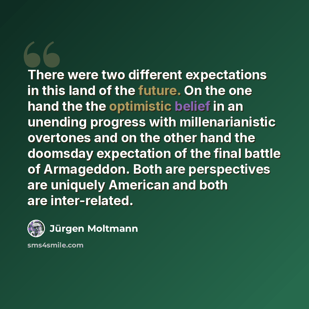 “There were two different expectations in this land of the future. On the one hand the the optimistic belief in an unending progress with millenarianistic overtones and on the other hand the doomsday expectation of the final battle of Armageddon. Both are perspectives are uniquely American and both…” quote by Jürgen Moltmann