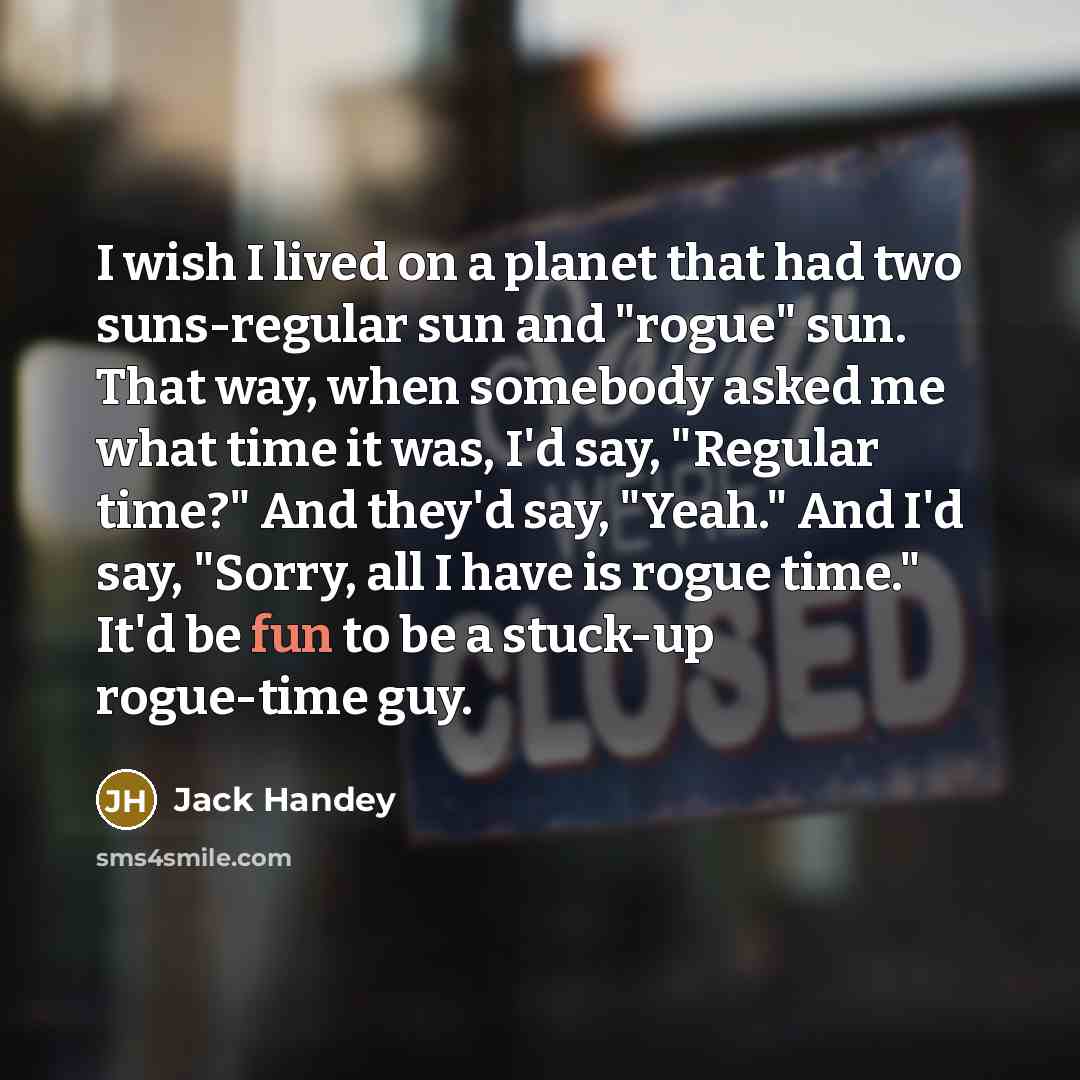 “I wish I lived on a planet that had two suns-regular sun and "rogue" sun. That way, when somebody asked me what time it was, I'd say, "Regular time?" And they'd say, "Yeah." And I'd say, "Sorry, all I have is rogue time." It'd be fun to be a stuck-up rogue-time guy.” quote by Jack Handey