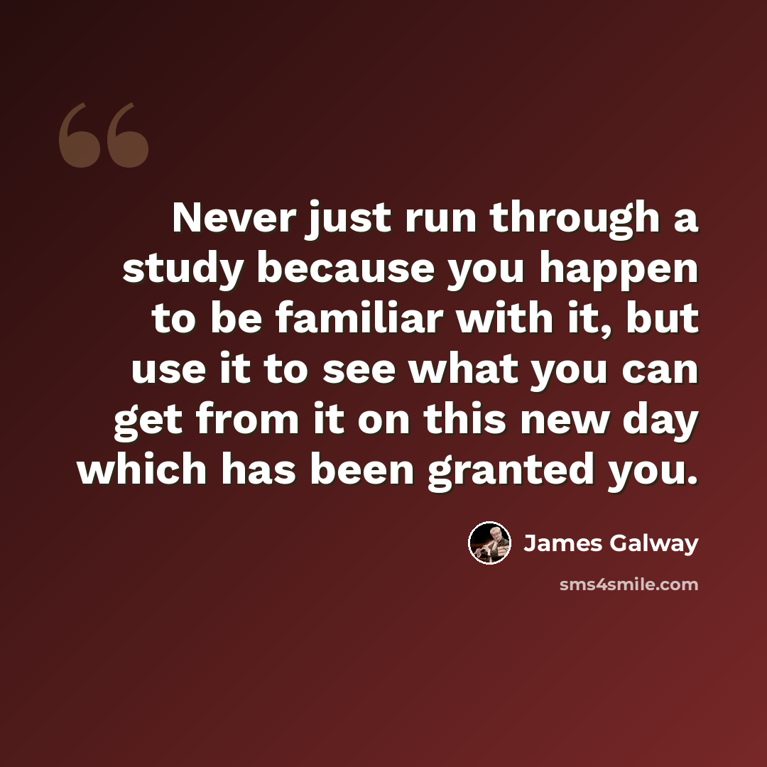 “Never just run through a study because you happen to be familiar with it, but use it to see what you can get from it on this new day which has been granted you.” quote by James Galway