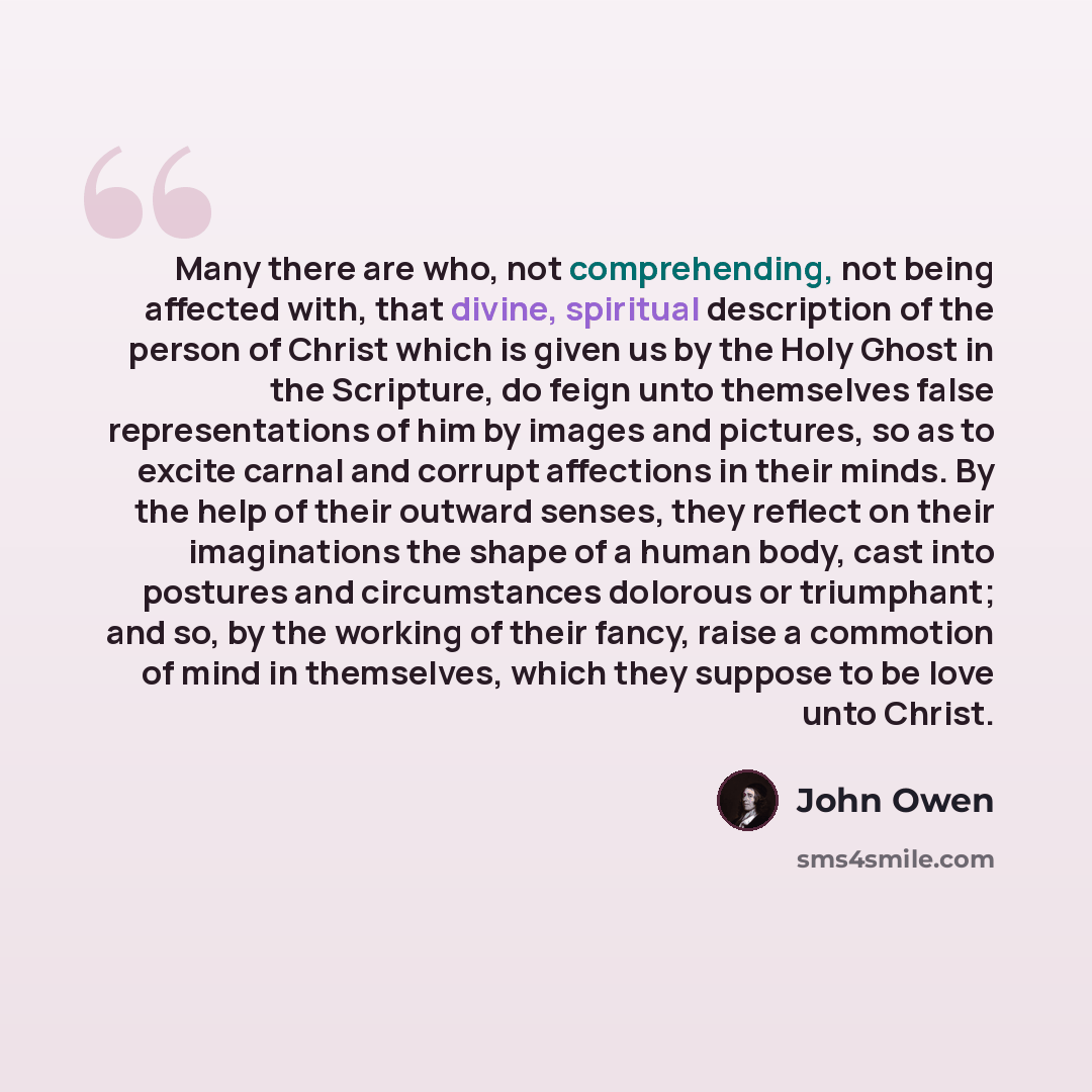“Many there are who, not comprehending, not being affected with, that divine, spiritual description of the person of Christ which is given us by the Holy Ghost in the Scripture, do feign unto themselves false representations of him by images and pictures, so as to excite carnal and corrupt…” quote by John Owen