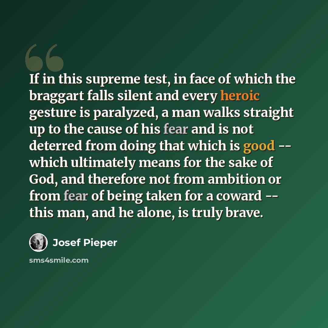 “If in this supreme test, in face of which the braggart falls silent and every heroic gesture is paralyzed, a man walks straight up to the cause of his fear and is not deterred from doing that which is good -- which ultimately means for the sake of God, and therefore not from ambition or from fear…” quote by Josef Pieper