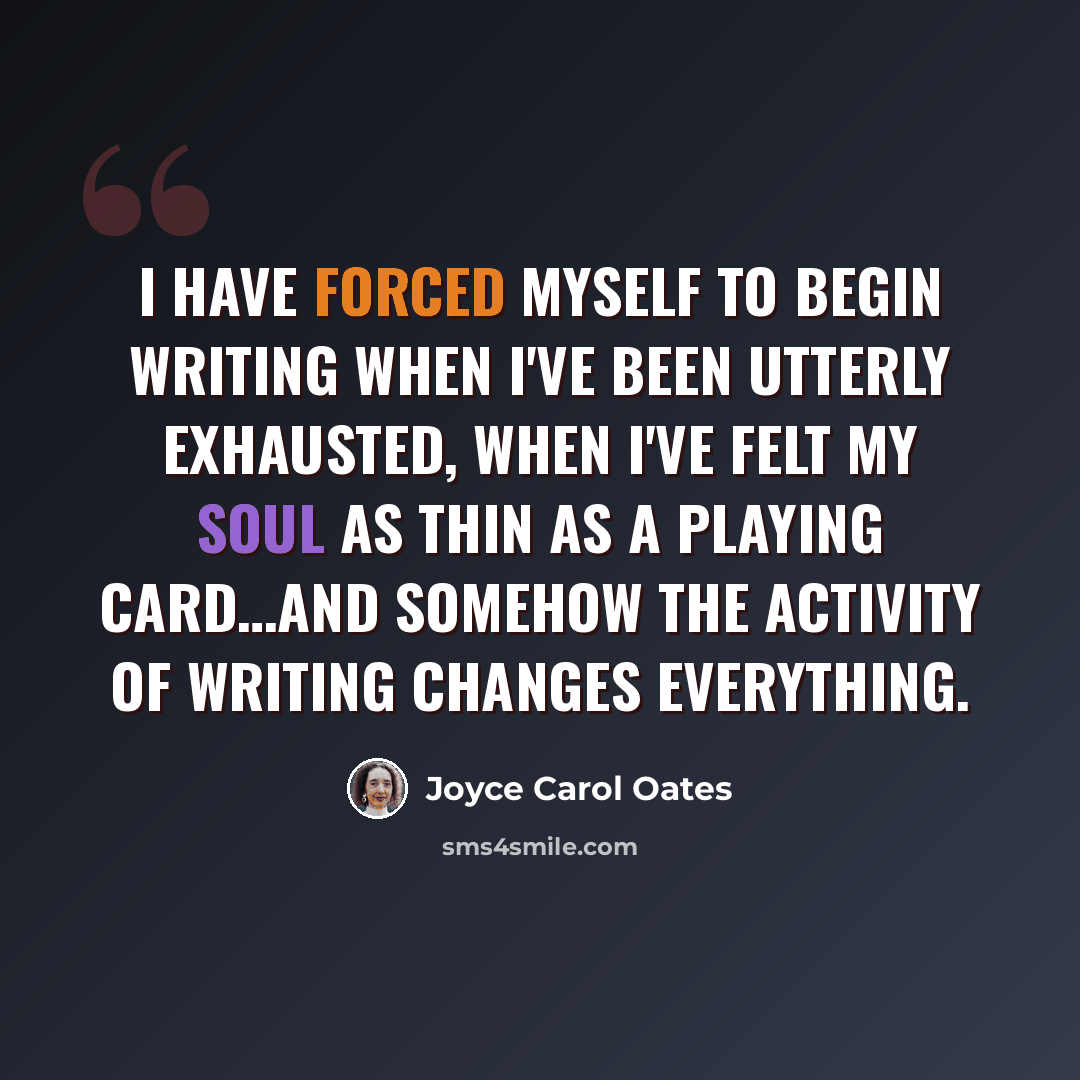 “I have forced myself to begin writing when I've been utterly exhausted, when I've felt my soul as thin as a playing card…and somehow the activity of writing changes everything.” quote by Joyce Carol Oates