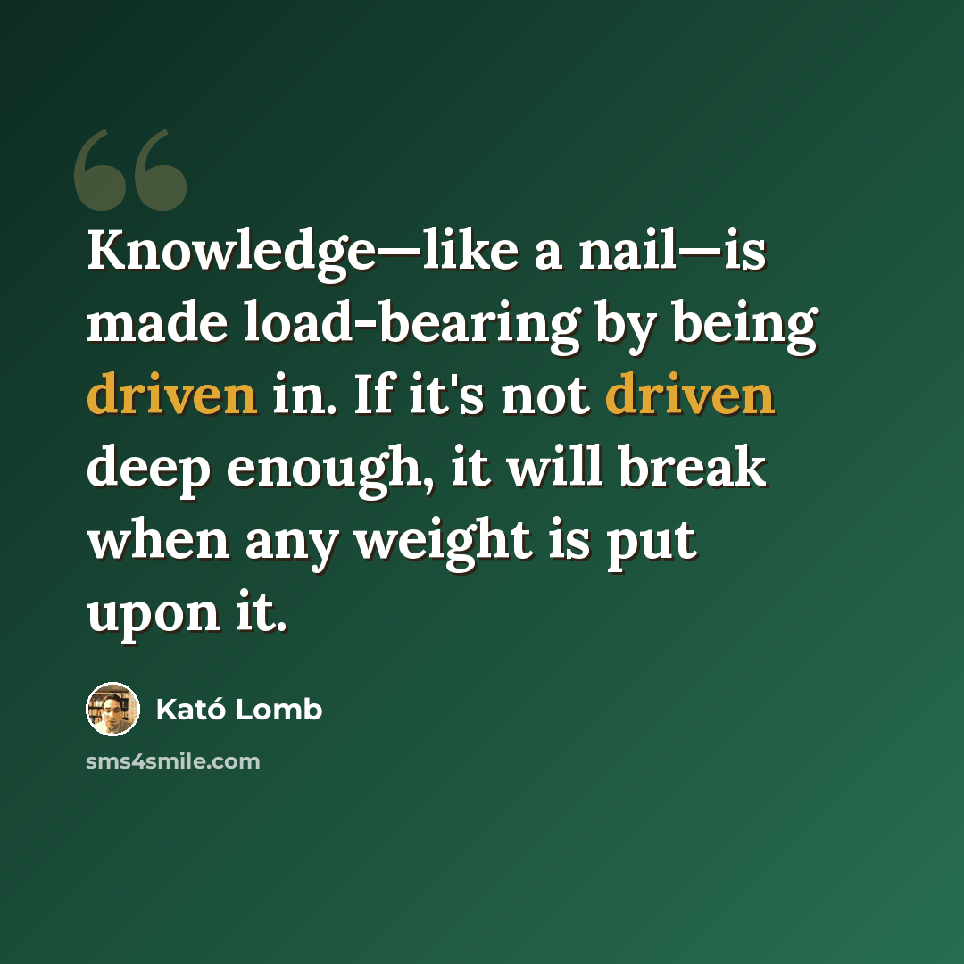 “Knowledge—like a nail—is made load-bearing by being driven in. If it's not driven deep enough, it will break when any weight is put upon it.” quote by Kató Lomb