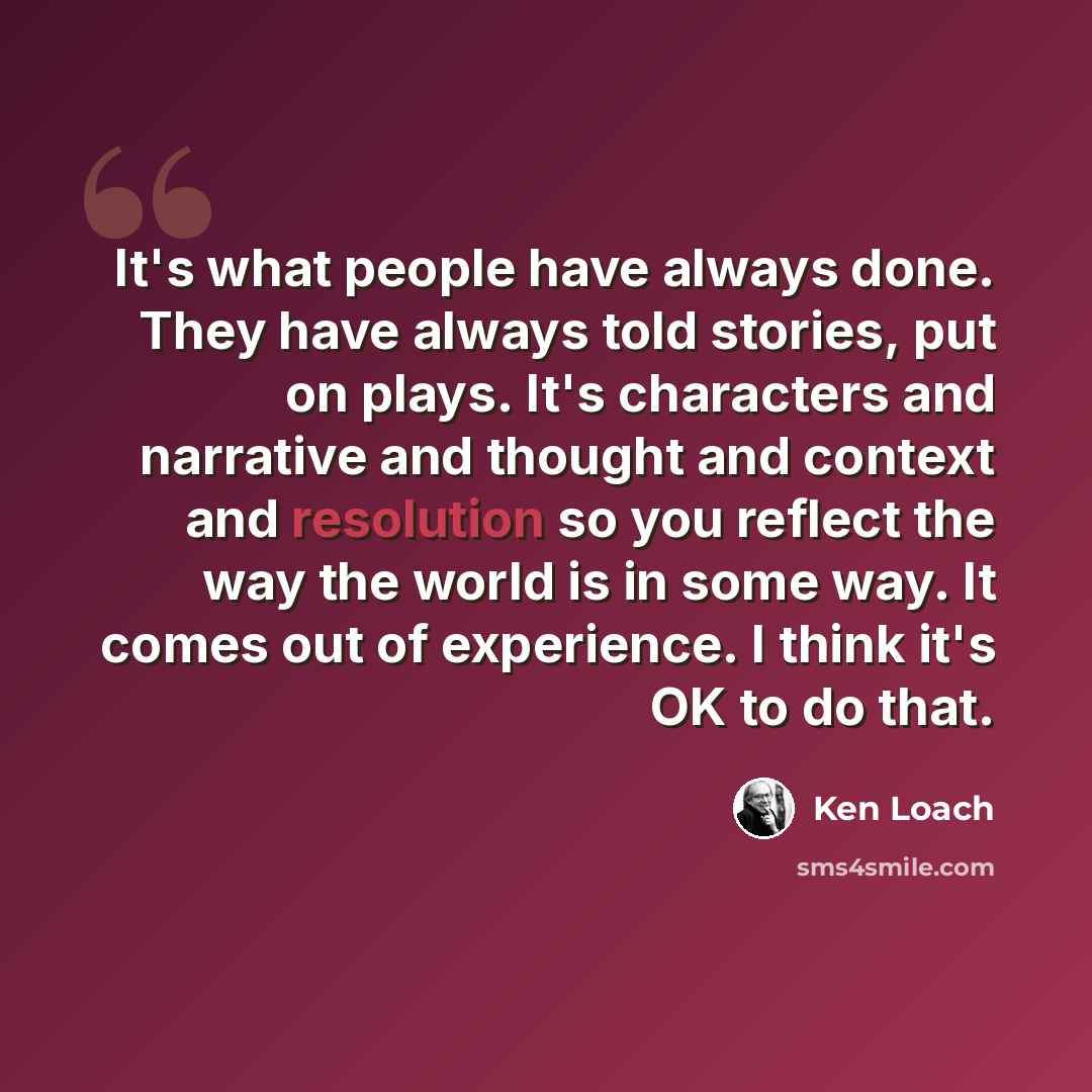 “It's what people have always done. They have always told stories, put on plays. It's characters and narrative and thought and context and resolution so you reflect the way the world is in some way. It comes out of experience. I think it's OK to do that.” quote by Ken Loach