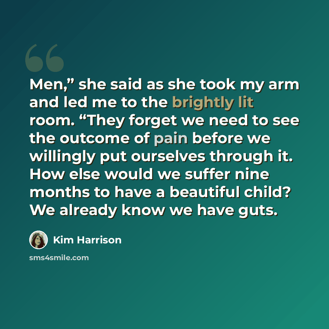 “Men,” she said as she took my arm and led me to the brightly lit room. “They forget we need to see the outcome of pain before we willingly put ourselves through it. How else would we suffer nine months to have a beautiful child? We already know we have guts.” quote by Kim Harrison