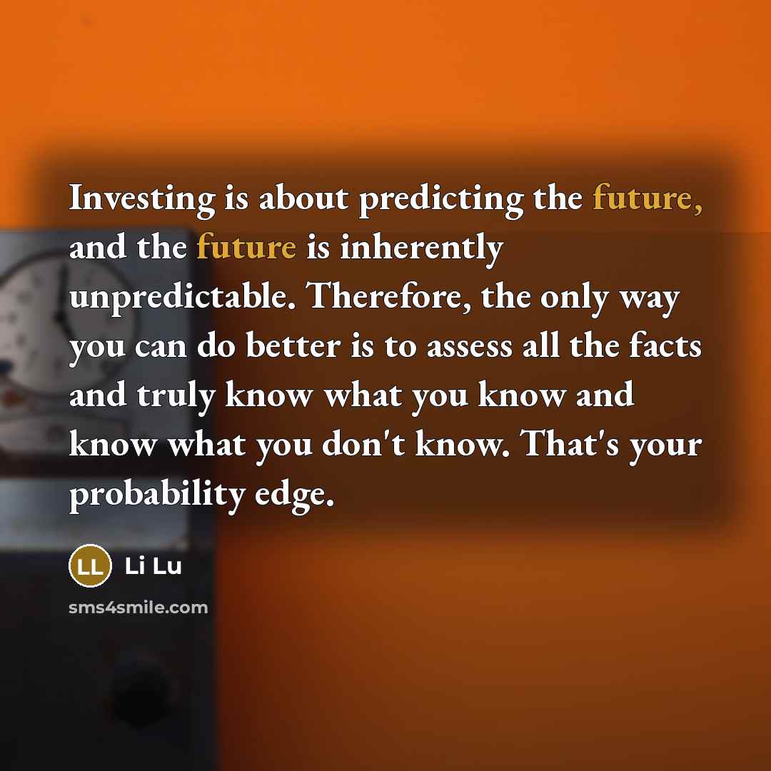 “Investing is about predicting the future, and the future is inherently unpredictable. Therefore, the only way you can do better is to assess all the facts and truly know what you know and know what you don't know. That's your probability edge.” quote by Li Lu