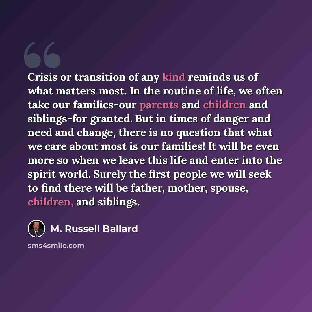 “Crisis or transition of any kind reminds us of what matters most. In the routine of life, we often take our families-our parents and children and siblings-for granted. But in times of danger and need and change, there is no question that what we care about most is our families! It will be even…” quote by M. Russell Ballard