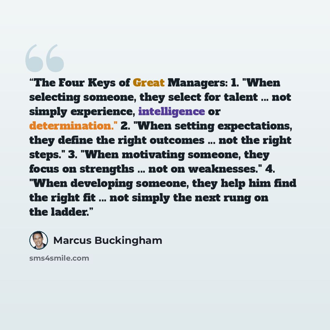 “The Four Keys of Great Managers: 1. "When selecting someone, they select for talent ... not simply experience, intelligence or determination." 2. "When setting expectations, they define the right outcomes ... not the right steps." 3. "When motivating someone, they focus on strengths ... not on…” quote by Marcus Buckingham