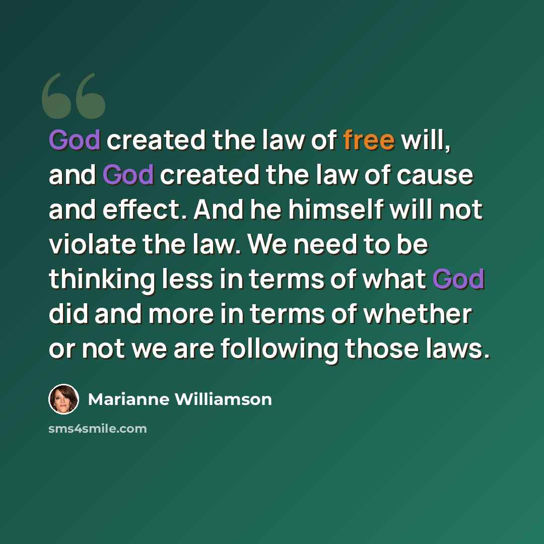 “God created the law of free will, and God created the law of cause and effect. And he himself will not violate the law. We need to be thinking less in terms of what God did and more in terms of whether or not we are following those laws.” quote by Marianne Williamson
