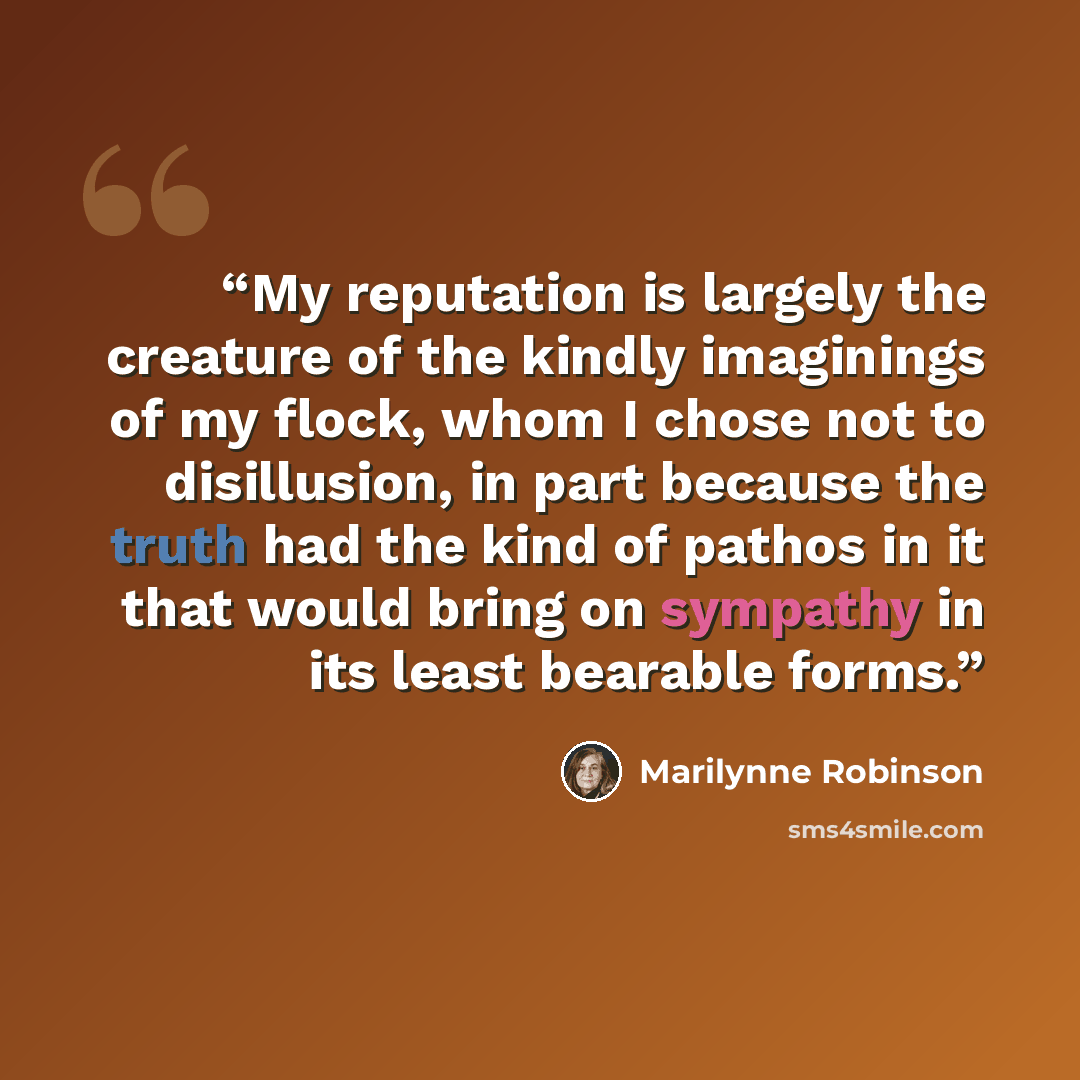 “My reputation is largely the creature of the kindly imaginings of my flock, whom I chose not to disillusion, in part because the truth had the kind of pathos in it that would bring on sympathy in its least bearable forms.” quote by Marilynne Robinson
