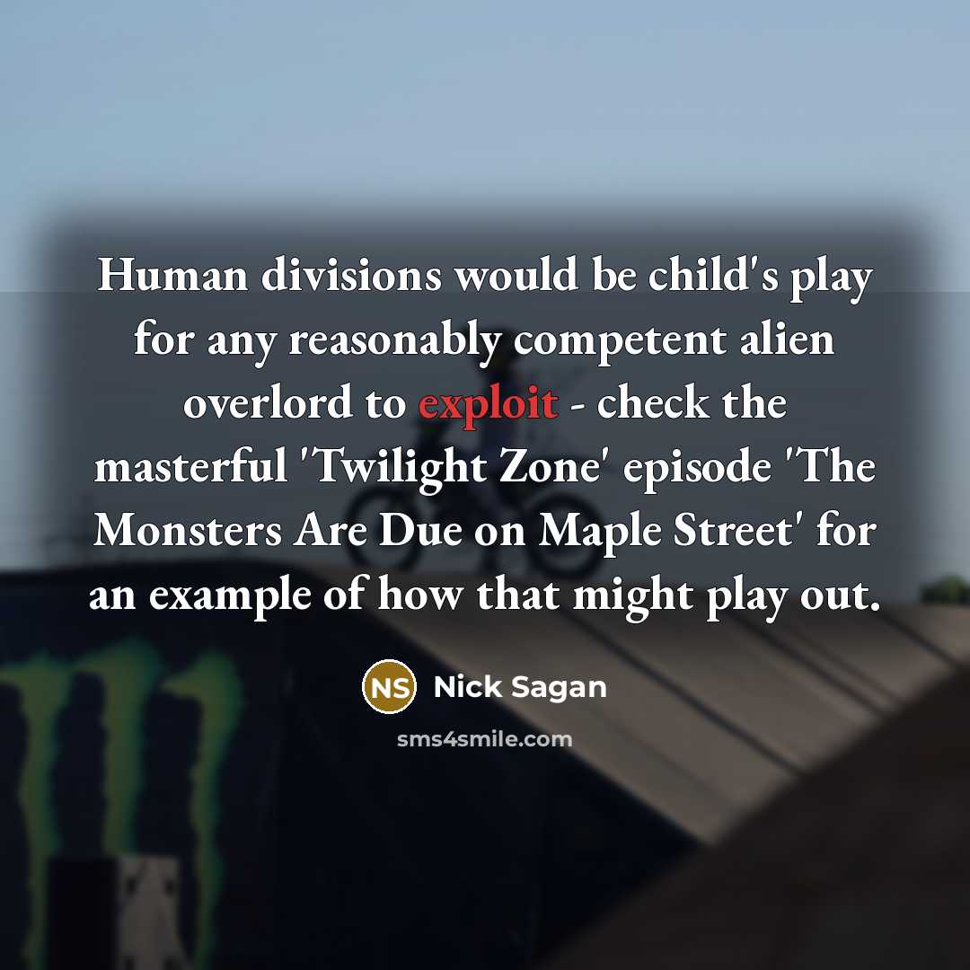 “Human divisions would be child's play for any reasonably competent alien overlord to exploit - check the masterful 'Twilight Zone' episode 'The Monsters Are Due on Maple Street' for an example of how that might play out.” quote by Nick Sagan