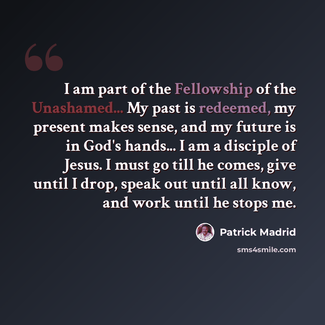 “I am part of the Fellowship of the Unashamed... My past is redeemed, my present makes sense, and my future is in God's hands... I am a disciple of Jesus. I must go till he comes, give until I drop, speak out until all know, and work until he stops me.” quote by Patrick Madrid