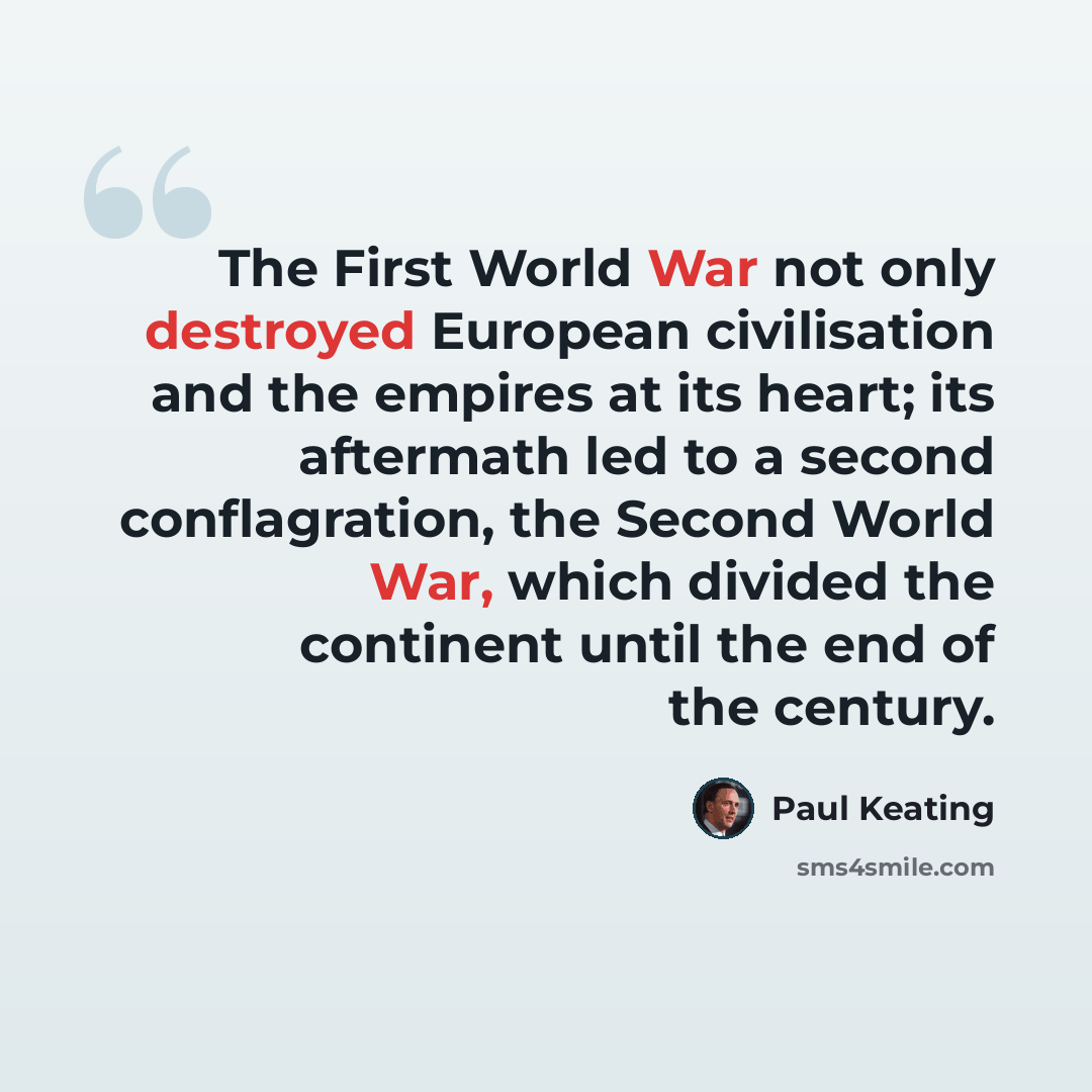 “The First World War not only destroyed European civilisation and the empires at its heart; its aftermath led to a second conflagration, the Second World War, which divided the continent until the end of the century.” quote by Paul Keating