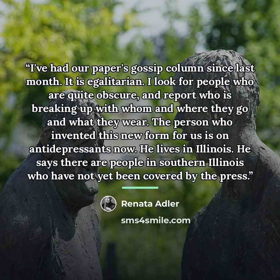“I've had our paper's gossip column since last month. It is egalitarian. I look for people who are quite obscure, and report who is breaking up with whom and where they go and what they wear. The person who invented this new form for us is on antidepressants now. He lives in Illinois. He says there…” quote by Renata Adler