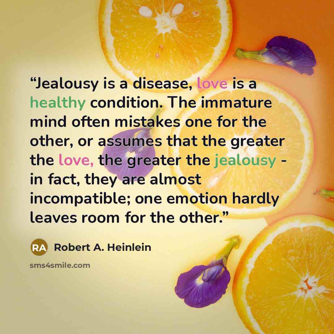 “Jealousy is a disease, love is a healthy condition. The immature mind often mistakes one for the other, or assumes that the greater the love, the greater the jealousy - in fact, they are almost incompatible; one emotion hardly leaves room for the other.” quote by Robert A. Heinlein
