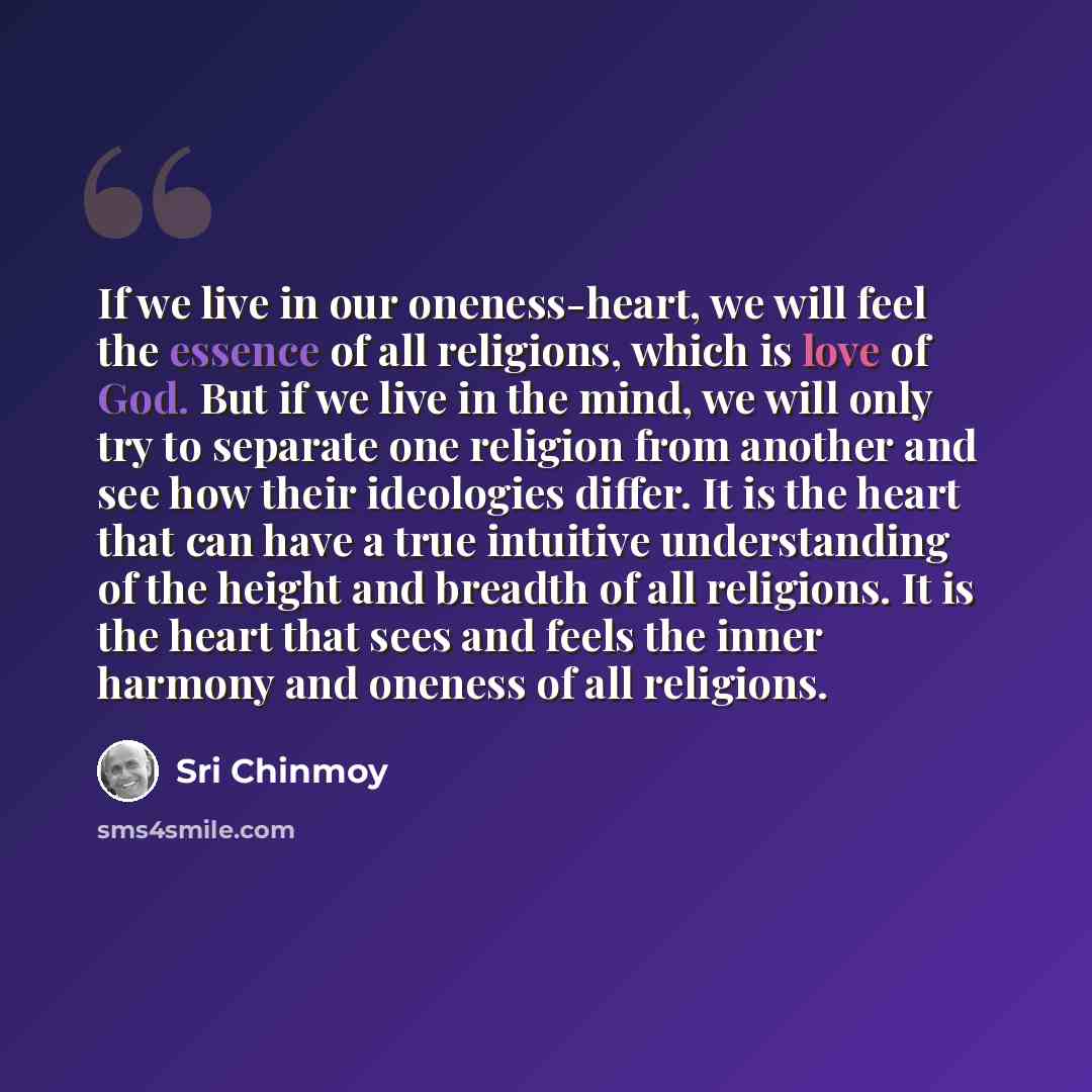“If we live in our oneness-heart, we will feel the essence of all religions, which is love of God. But if we live in the mind, we will only try to separate one religion from another and see how their ideologies differ. It is the heart that can have a true intuitive understanding of the height and…” quote by Sri Chinmoy