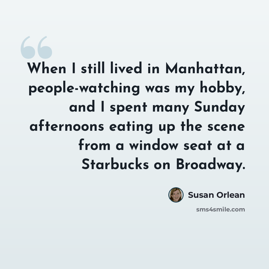 “When I still lived in Manhattan, people-watching was my hobby, and I spent many Sunday afternoons eating up the scene from a window seat at a Starbucks on Broadway.” quote by Susan Orlean