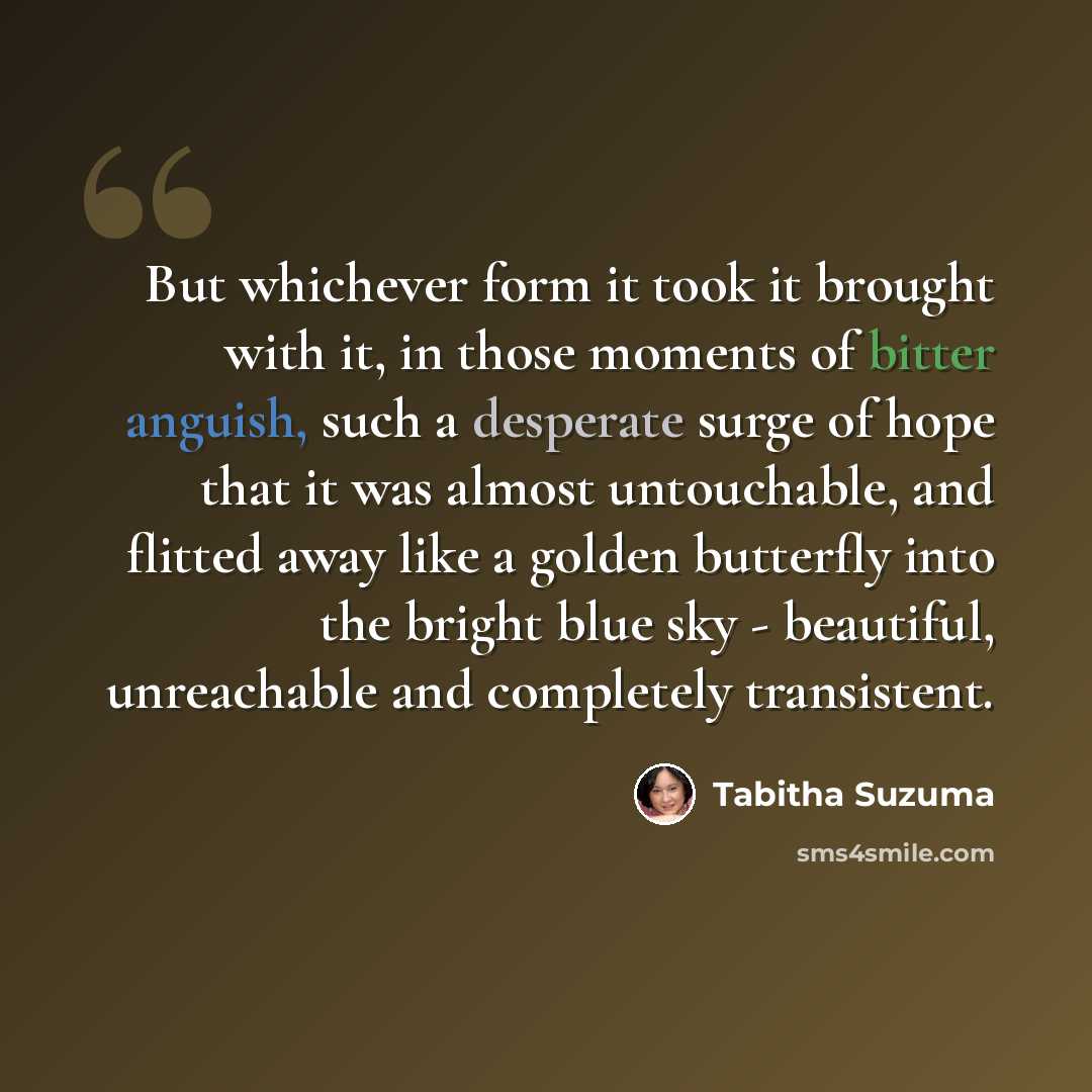 “But whichever form it took it brought with it, in those moments of bitter anguish, such a desperate surge of hope that it was almost untouchable, and flitted away like a golden butterfly into the bright blue sky - beautiful, unreachable and completely transistent.” quote by Tabitha Suzuma