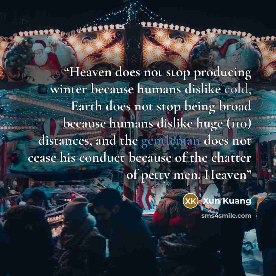 “Heaven does not stop producing winter because humans dislike cold, Earth does not stop being broad because humans dislike huge (110) distances, and the gentleman does not cease his conduct because of the chatter of petty men. Heaven” quote by Xun Kuang