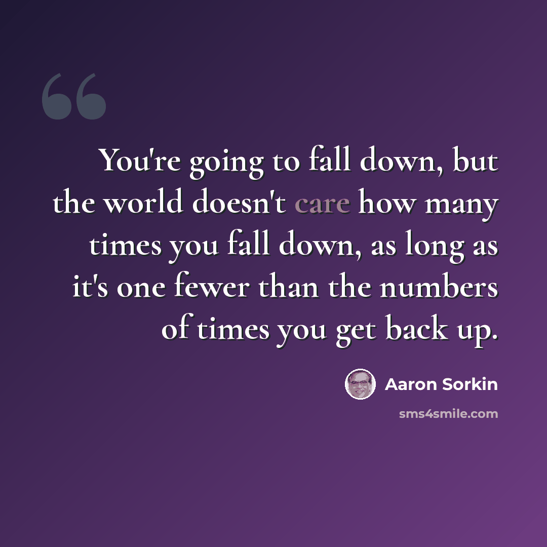 “You're going to fall down, but the world doesn't care how many times you fall down, as long as it's one fewer than the numbers of times you get back up.” quote by Aaron Sorkin