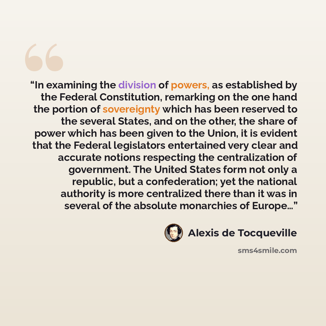 “In examining the division of powers, as established by the Federal Constitution, remarking on the one hand the portion of sovereignty which has been reserved to the several States, and on the other, the share of power which has been given to the Union, it is evident that the Federal legislators…” quote by Alexis de Tocqueville