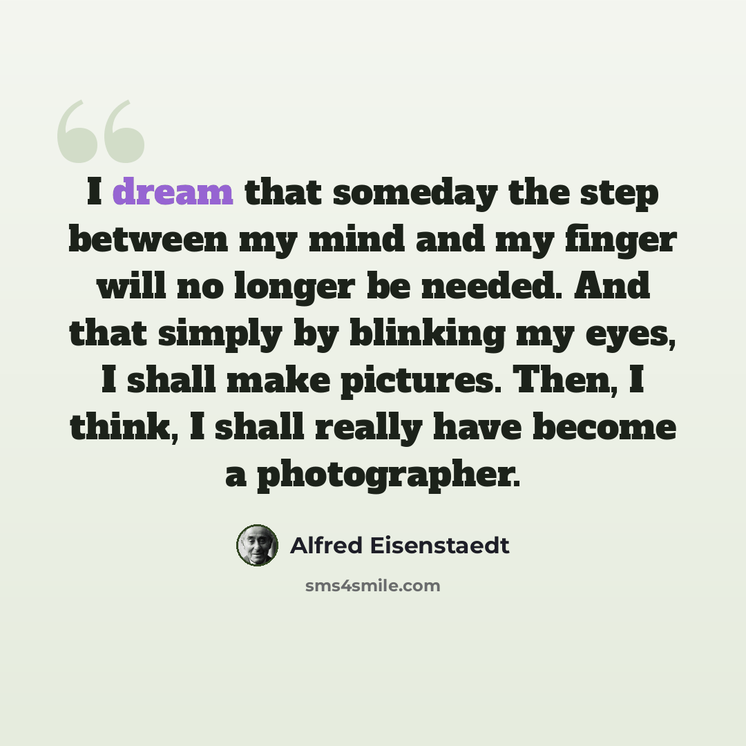“I dream that someday the step between my mind and my finger will no longer be needed. And that simply by blinking my eyes, I shall make pictures. Then, I think, I shall really have become a photographer.” quote by Alfred Eisenstaedt