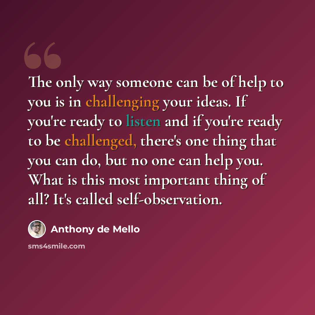 “The only way someone can be of help to you is in challenging your ideas. If you're ready to listen and if you're ready to be challenged, there's one thing that you can do, but no one can help you. What is this most important thing of all? It's called self-observation.” quote by Anthony de Mello