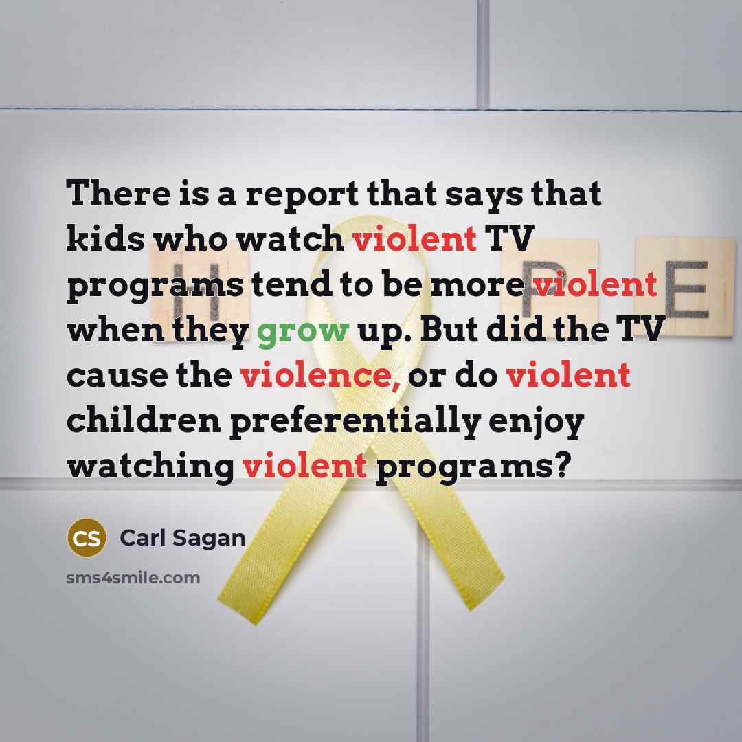 “There is a report that says that kids who watch violent TV programs tend to be more violent when they grow up. But did the TV cause the violence, or do violent children preferentially enjoy watching violent programs?” quote by Carl Sagan