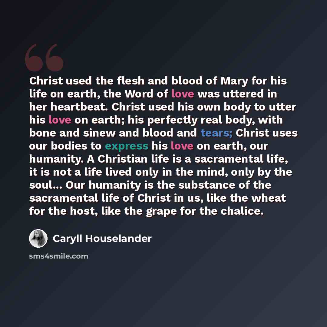 “Christ used the flesh and blood of Mary for his life on earth, the Word of love was uttered in her heartbeat. Christ used his own body to utter his love on earth; his perfectly real body, with bone and sinew and blood and tears; Christ uses our bodies to express his love on earth, our humanity. A…” quote by Caryll Houselander