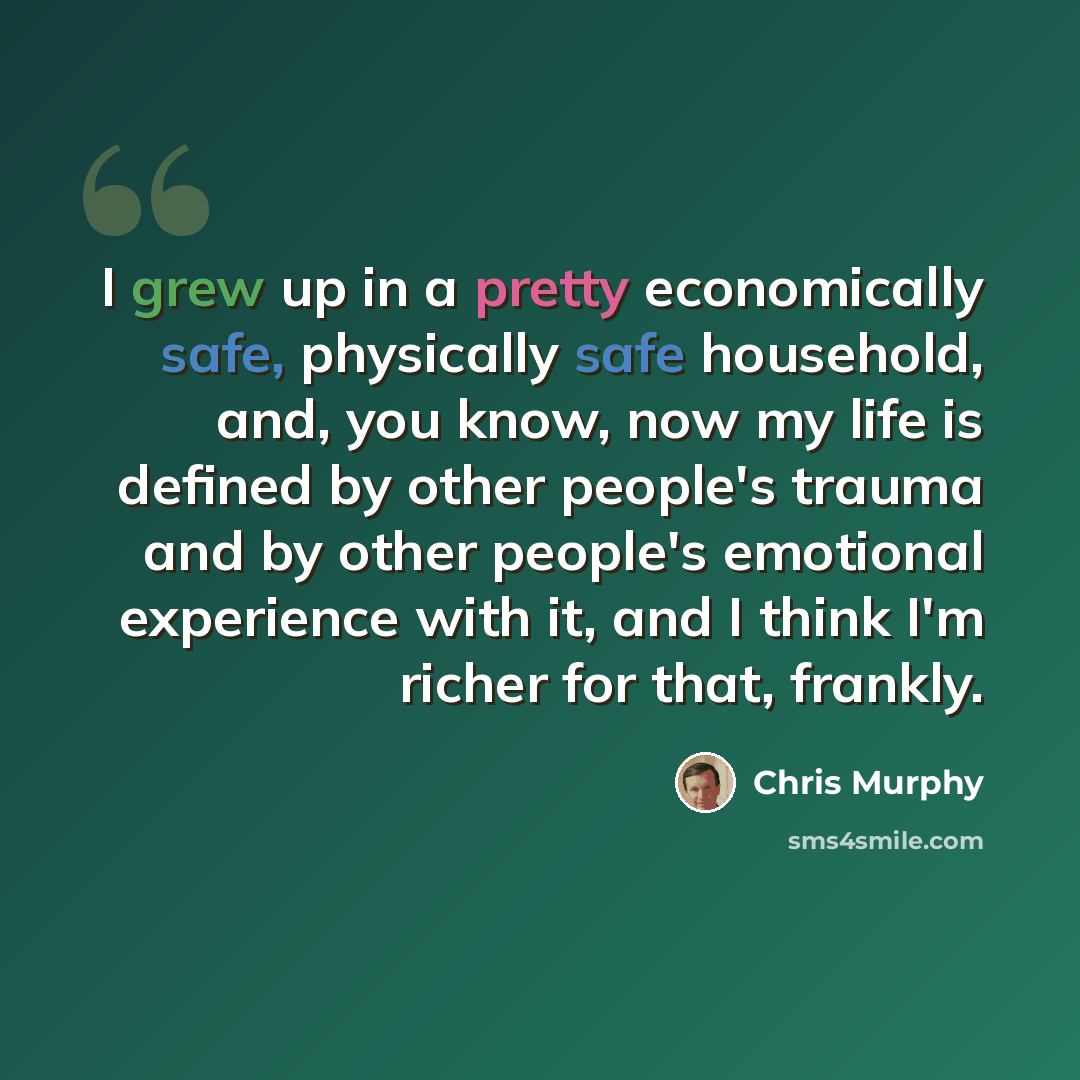 “I grew up in a pretty economically safe, physically safe household, and, you know, now my life is defined by other people's trauma and by other people's emotional experience with it, and I think I'm richer for that, frankly.” quote by Chris Murphy