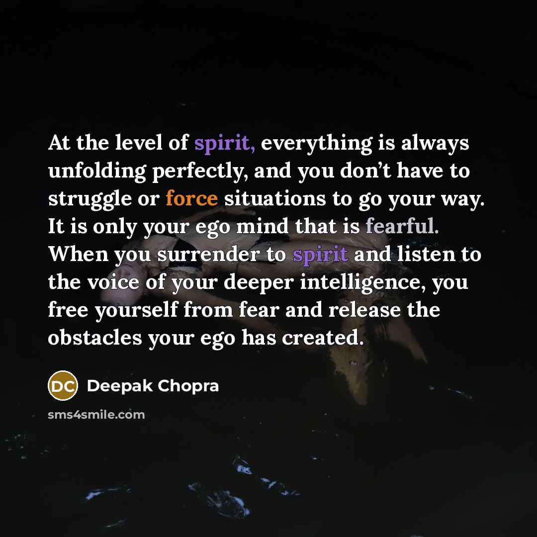 “At the level of spirit, everything is always unfolding perfectly, and you don’t have to struggle or force situations to go your way. It is only your ego mind that is fearful. When you surrender to spirit and listen to the voice of your deeper intelligence, you free yourself from fear and release…” quote by Deepak Chopra