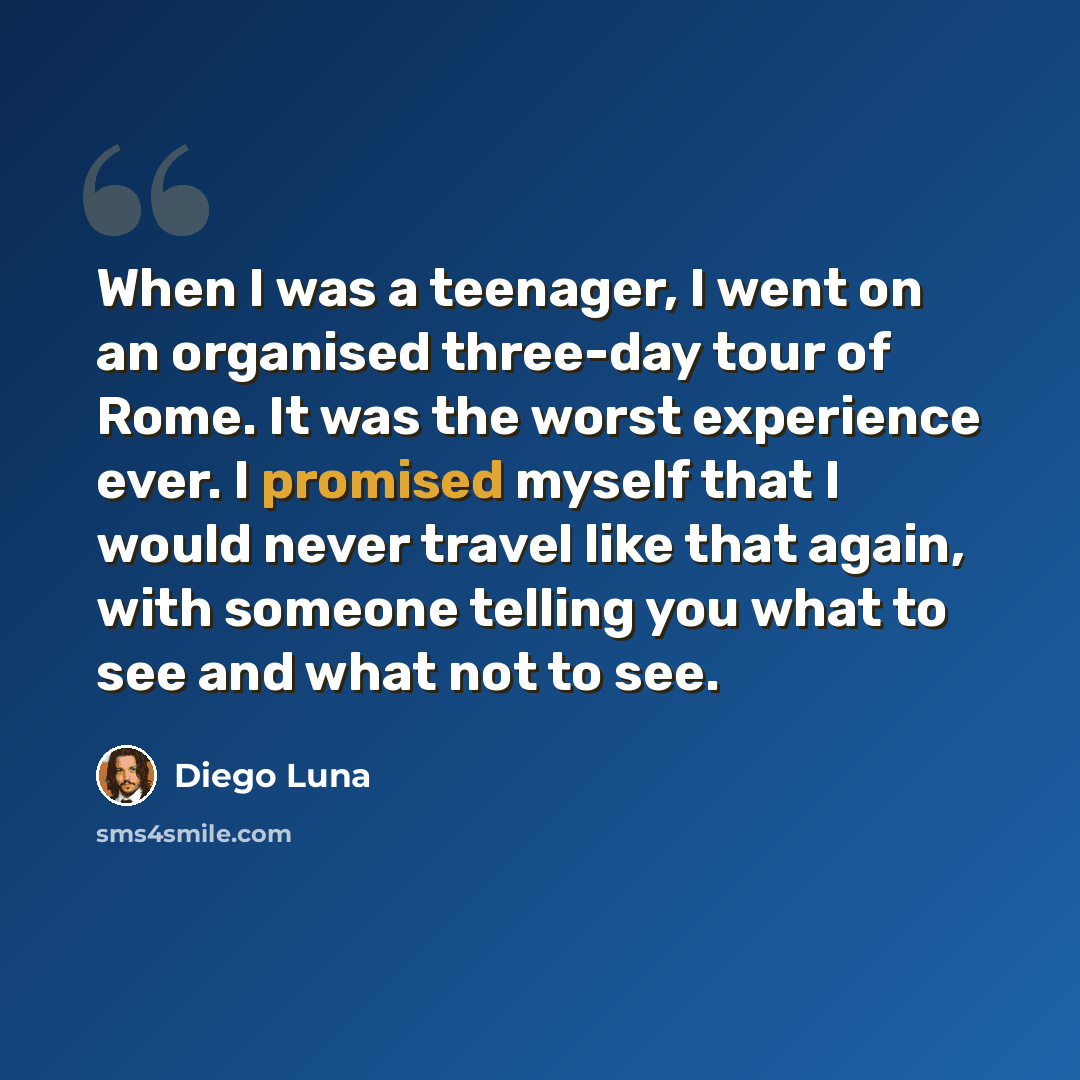 “When I was a teenager, I went on an organised three-day tour of Rome. It was the worst experience ever. I promised myself that I would never travel like that again, with someone telling you what to see and what not to see.” quote by Diego Luna